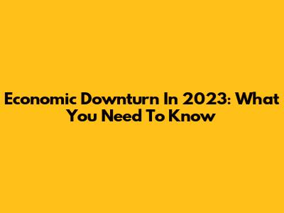 Economic Downturn In 2023: What You Need To Know