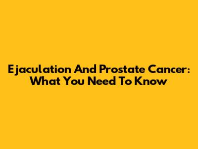 Ejaculation And Prostate Cancer: What You Need To Know