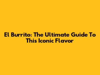 El Burrito: The Ultimate Guide To This Iconic Flavor