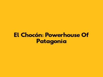 El Chocón: Powerhouse Of Patagonia