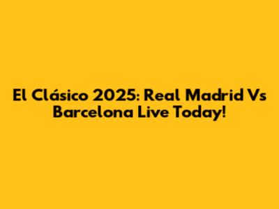 El Clásico 2025: Real Madrid Vs Barcelona Live Today!