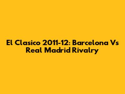 El Clasico 2011-12: Barcelona Vs Real Madrid Rivalry