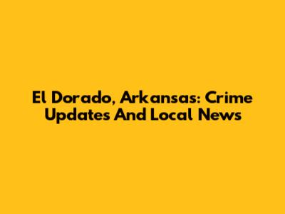 El Dorado, Arkansas: Crime Updates And Local News
