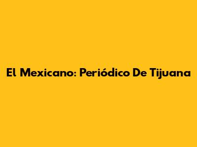 El Mexicano: Periódico De Tijuana
