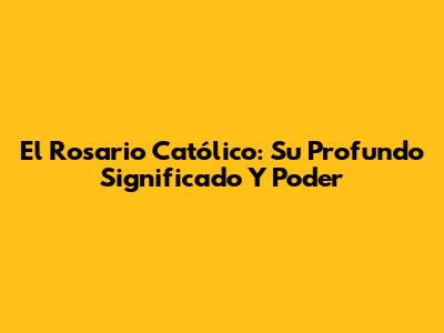 El Rosario Católico: Su Profundo Significado Y Poder