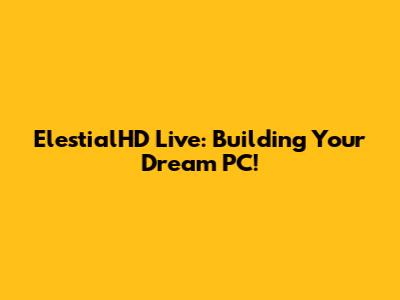 ElestialHD Live: Building Your Dream PC!