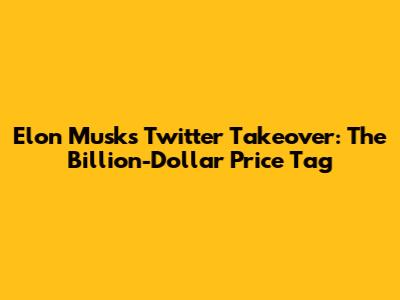 Elon Musk's Twitter Takeover: The Billion-Dollar Price Tag