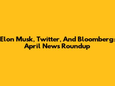 Elon Musk, Twitter, And Bloomberg: April News Roundup