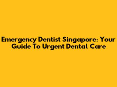 Emergency Dentist Singapore: Your Guide To Urgent Dental Care