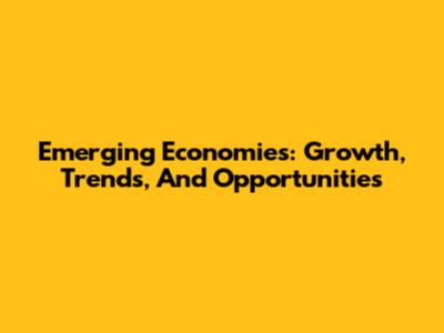 Emerging Economies: Growth, Trends, And Opportunities