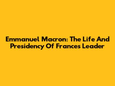 Emmanuel Macron: The Life And Presidency Of France's Leader