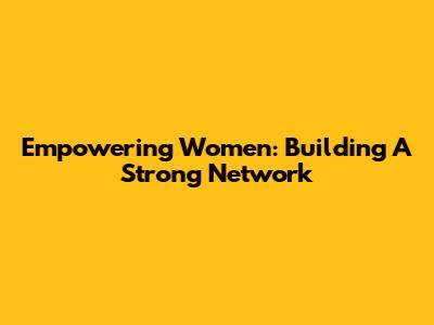 Empowering Women: Building A Strong Network