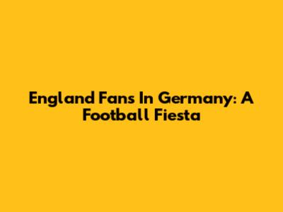 England Fans In Germany: A Football Fiesta