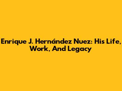 Enrique J. Hernández Nuez: His Life, Work, And Legacy