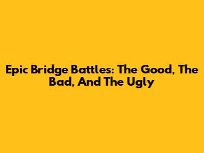 Epic Bridge Battles: The Good, The Bad, And The Ugly