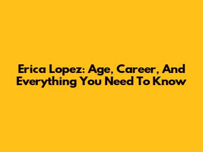 Erica Lopez: Age, Career, And Everything You Need To Know