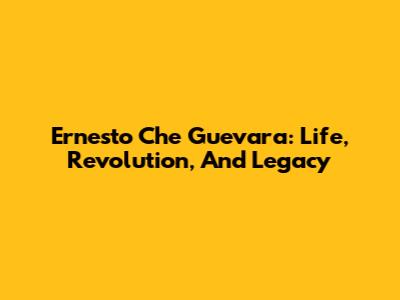 Ernesto "Che" Guevara: Life, Revolution, And Legacy