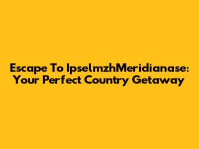 Escape To IpselmzhMeridianase: Your Perfect Country Getaway