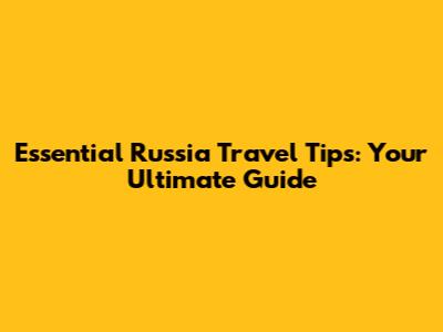 Essential Russia Travel Tips: Your Ultimate Guide