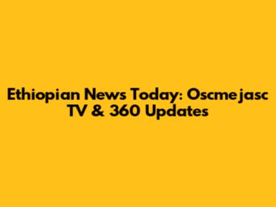Ethiopian News Today: Oscmejasc TV & 360 Updates