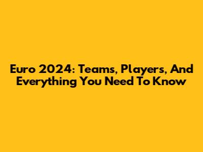 Euro 2024: Teams, Players, And Everything You Need To Know