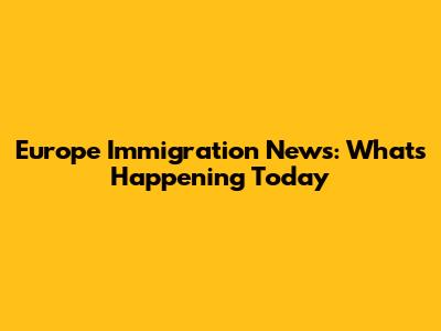 Europe Immigration News: What's Happening Today