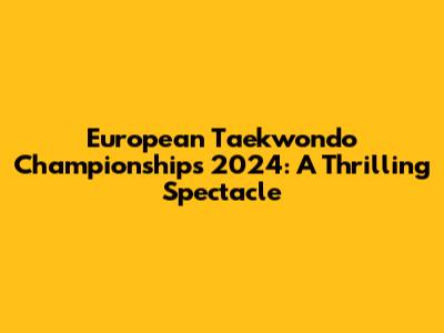 European Taekwondo Championships 2024: A Thrilling Spectacle