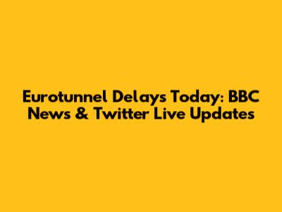 Eurotunnel Delays Today: BBC News & Twitter Live Updates