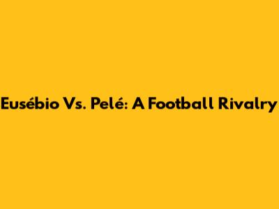 Eusébio Vs. Pelé: A Football Rivalry