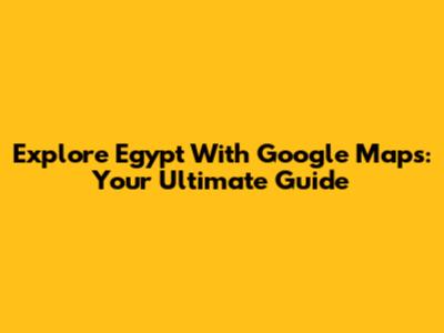 Explore Egypt With Google Maps: Your Ultimate Guide