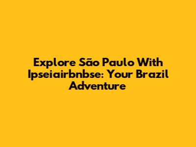 Explore São Paulo With Ipseiairbnbse: Your Brazil Adventure
