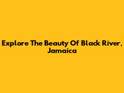 Explore The Beauty Of Black River, Jamaica