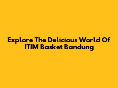 Explore The Delicious World Of ITIM Basket Bandung