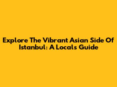 Explore The Vibrant Asian Side Of Istanbul: A Local's Guide