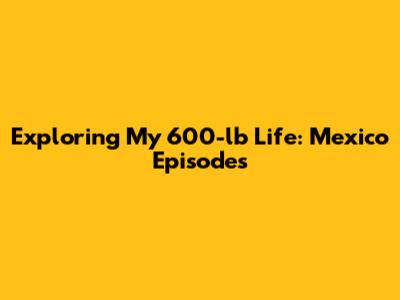 Exploring 'My 600-lb Life: Mexico' Episodes