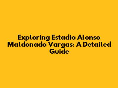 Exploring Estadio Alonso Maldonado Vargas: A Detailed Guide