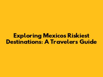 Exploring Mexico's Riskiest Destinations: A Traveler's Guide