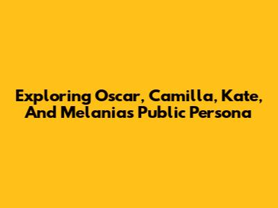Exploring Oscar, Camilla, Kate, And Melania's Public Persona
