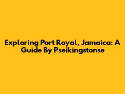 Exploring Port Royal, Jamaica: A Guide By Pseikingstonse