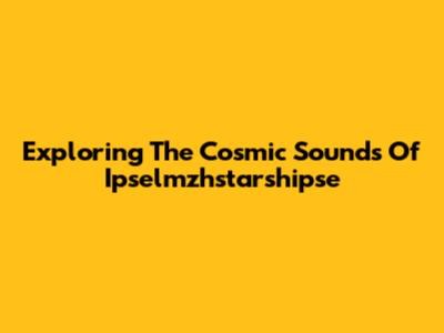 Exploring The Cosmic Sounds Of Ipselmzhstarshipse