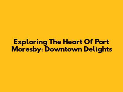 Exploring The Heart Of Port Moresby: Downtown Delights