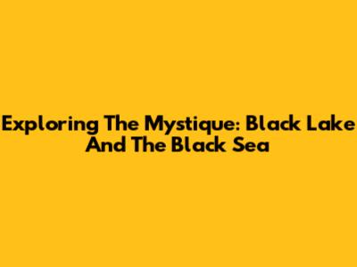 Exploring The Mystique: Black Lake And The Black Sea
