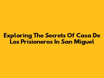 Exploring The Secrets Of Casa De Los Prisioneros In San Miguel