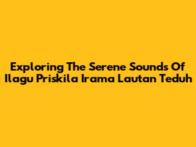 Exploring The Serene Sounds Of 'Ilagu Priskila Irama Lautan Teduh'