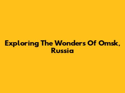 Exploring The Wonders Of Omsk, Russia