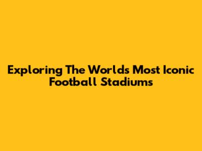 Exploring The World's Most Iconic Football Stadiums
