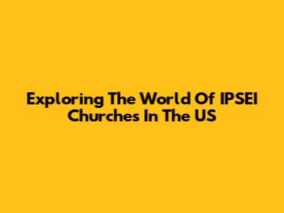 Exploring The World Of IPSEI Churches In The US