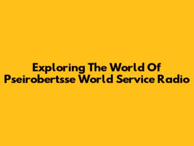 Exploring The World Of Pseirobertsse World Service Radio