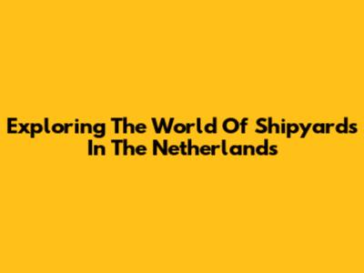 Exploring The World Of Shipyards In The Netherlands
