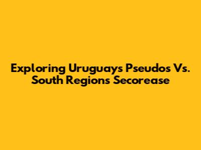 Exploring Uruguay's Pseudos Vs. South Region's Secorease